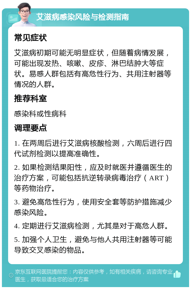 艾滋病感染风险与检测指南 常见症状 艾滋病初期可能无明显症状，但随着病情发展，可能出现发热、咳嗽、皮疹、淋巴结肿大等症状。易感人群包括有高危性行为、共用注射器等情况的人群。 推荐科室 感染科或性病科 调理要点 1. 在两周后进行艾滋病核酸检测，六周后进行四代试剂检测以提高准确性。 2. 如果检测结果阳性，应及时就医并遵循医生的治疗方案，可能包括抗逆转录病毒治疗（ART）等药物治疗。 3. 避免高危性行为，使用安全套等防护措施减少感染风险。 4. 定期进行艾滋病检测，尤其是对于高危人群。 5. 加强个人卫生，避免与他人共用注射器等可能导致交叉感染的物品。