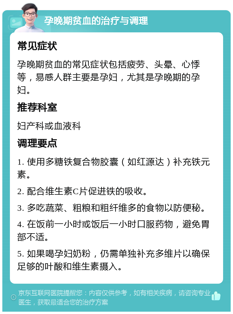 孕晚期贫血的治疗与调理 常见症状 孕晚期贫血的常见症状包括疲劳、头晕、心悸等，易感人群主要是孕妇，尤其是孕晚期的孕妇。 推荐科室 妇产科或血液科 调理要点 1. 使用多糖铁复合物胶囊（如红源达）补充铁元素。 2. 配合维生素C片促进铁的吸收。 3. 多吃蔬菜、粗粮和粗纤维多的食物以防便秘。 4. 在饭前一小时或饭后一小时口服药物，避免胃部不适。 5. 如果喝孕妇奶粉，仍需单独补充多维片以确保足够的叶酸和维生素摄入。