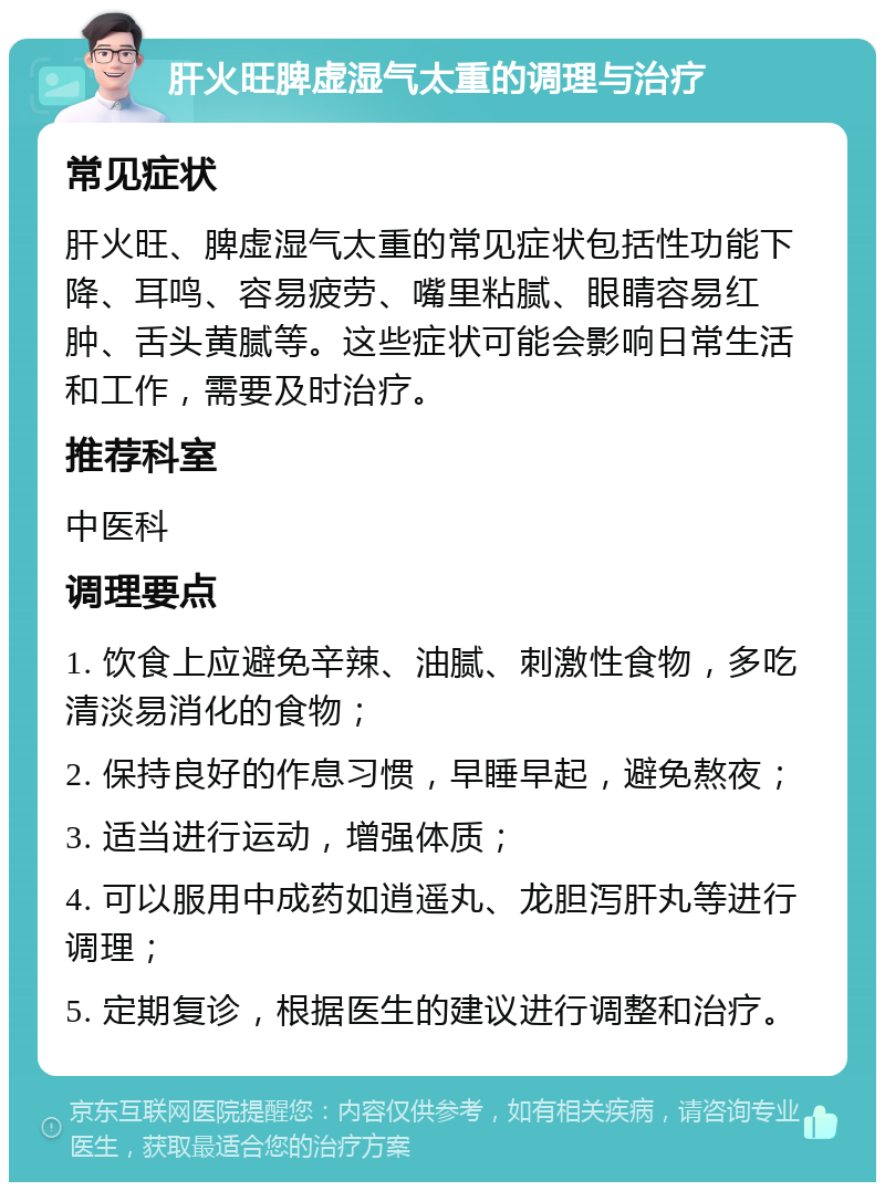 肝火旺脾虚湿气太重的调理与治疗 常见症状 肝火旺、脾虚湿气太重的常见症状包括性功能下降、耳鸣、容易疲劳、嘴里粘腻、眼睛容易红肿、舌头黄腻等。这些症状可能会影响日常生活和工作，需要及时治疗。 推荐科室 中医科 调理要点 1. 饮食上应避免辛辣、油腻、刺激性食物，多吃清淡易消化的食物； 2. 保持良好的作息习惯，早睡早起，避免熬夜； 3. 适当进行运动，增强体质； 4. 可以服用中成药如逍遥丸、龙胆泻肝丸等进行调理； 5. 定期复诊，根据医生的建议进行调整和治疗。