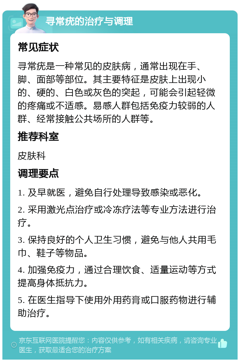 寻常疣的治疗与调理 常见症状 寻常疣是一种常见的皮肤病，通常出现在手、脚、面部等部位。其主要特征是皮肤上出现小的、硬的、白色或灰色的突起，可能会引起轻微的疼痛或不适感。易感人群包括免疫力较弱的人群、经常接触公共场所的人群等。 推荐科室 皮肤科 调理要点 1. 及早就医，避免自行处理导致感染或恶化。 2. 采用激光点治疗或冷冻疗法等专业方法进行治疗。 3. 保持良好的个人卫生习惯，避免与他人共用毛巾、鞋子等物品。 4. 加强免疫力，通过合理饮食、适量运动等方式提高身体抵抗力。 5. 在医生指导下使用外用药膏或口服药物进行辅助治疗。