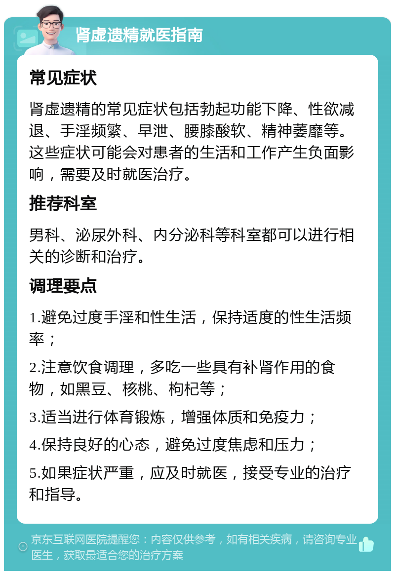 肾虚遗精就医指南 常见症状 肾虚遗精的常见症状包括勃起功能下降、性欲减退、手淫频繁、早泄、腰膝酸软、精神萎靡等。这些症状可能会对患者的生活和工作产生负面影响，需要及时就医治疗。 推荐科室 男科、泌尿外科、内分泌科等科室都可以进行相关的诊断和治疗。 调理要点 1.避免过度手淫和性生活，保持适度的性生活频率； 2.注意饮食调理，多吃一些具有补肾作用的食物，如黑豆、核桃、枸杞等； 3.适当进行体育锻炼，增强体质和免疫力； 4.保持良好的心态，避免过度焦虑和压力； 5.如果症状严重，应及时就医，接受专业的治疗和指导。