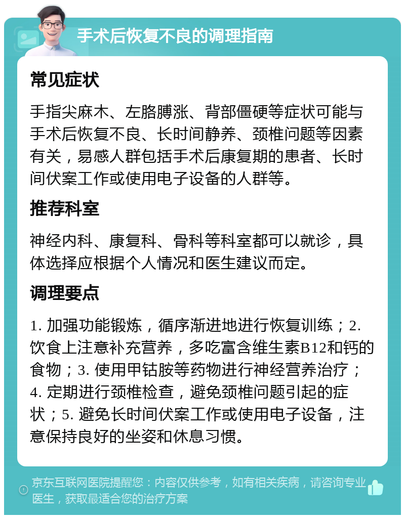 手术后恢复不良的调理指南 常见症状 手指尖麻木、左胳膊涨、背部僵硬等症状可能与手术后恢复不良、长时间静养、颈椎问题等因素有关，易感人群包括手术后康复期的患者、长时间伏案工作或使用电子设备的人群等。 推荐科室 神经内科、康复科、骨科等科室都可以就诊，具体选择应根据个人情况和医生建议而定。 调理要点 1. 加强功能锻炼，循序渐进地进行恢复训练；2. 饮食上注意补充营养，多吃富含维生素B12和钙的食物；3. 使用甲钴胺等药物进行神经营养治疗；4. 定期进行颈椎检查，避免颈椎问题引起的症状；5. 避免长时间伏案工作或使用电子设备，注意保持良好的坐姿和休息习惯。