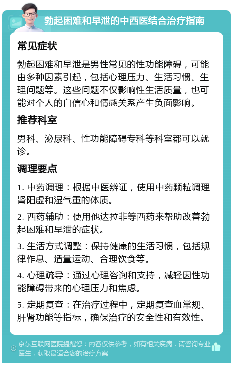 勃起困难和早泄的中西医结合治疗指南 常见症状 勃起困难和早泄是男性常见的性功能障碍，可能由多种因素引起，包括心理压力、生活习惯、生理问题等。这些问题不仅影响性生活质量，也可能对个人的自信心和情感关系产生负面影响。 推荐科室 男科、泌尿科、性功能障碍专科等科室都可以就诊。 调理要点 1. 中药调理：根据中医辨证，使用中药颗粒调理肾阳虚和湿气重的体质。 2. 西药辅助：使用他达拉非等西药来帮助改善勃起困难和早泄的症状。 3. 生活方式调整：保持健康的生活习惯，包括规律作息、适量运动、合理饮食等。 4. 心理疏导：通过心理咨询和支持，减轻因性功能障碍带来的心理压力和焦虑。 5. 定期复查：在治疗过程中，定期复查血常规、肝肾功能等指标，确保治疗的安全性和有效性。