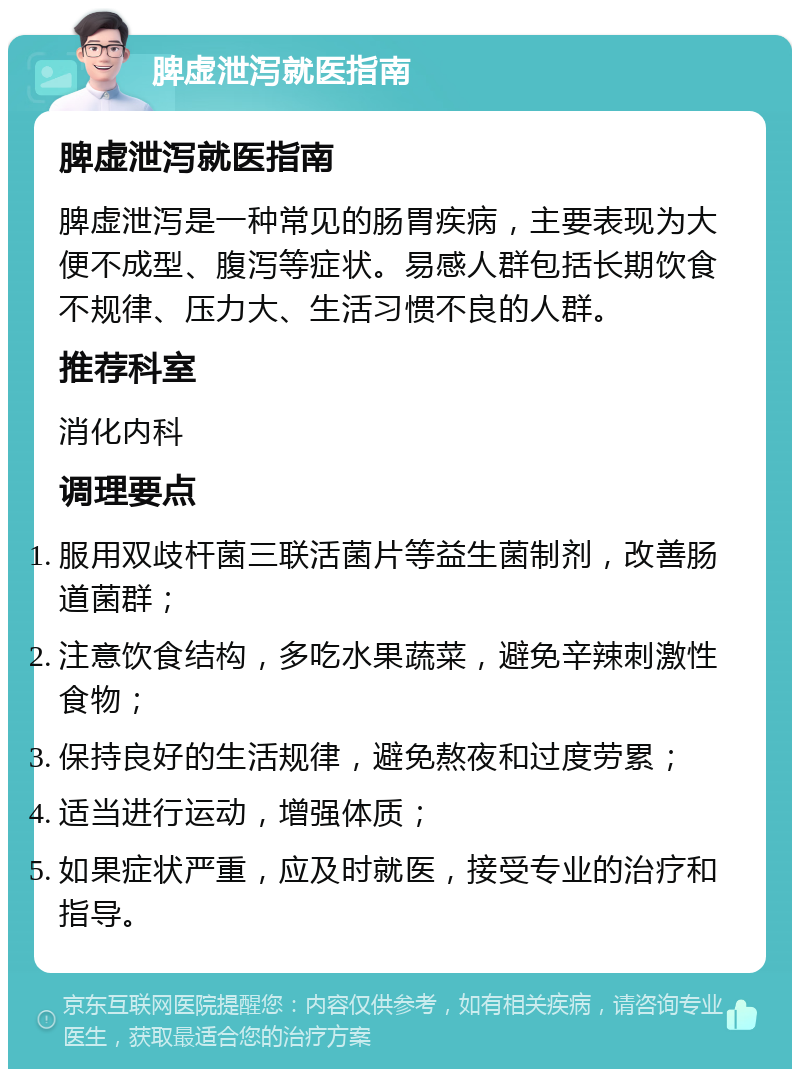 脾虚泄泻就医指南 脾虚泄泻就医指南 脾虚泄泻是一种常见的肠胃疾病，主要表现为大便不成型、腹泻等症状。易感人群包括长期饮食不规律、压力大、生活习惯不良的人群。 推荐科室 消化内科 调理要点 服用双歧杆菌三联活菌片等益生菌制剂，改善肠道菌群； 注意饮食结构，多吃水果蔬菜，避免辛辣刺激性食物； 保持良好的生活规律，避免熬夜和过度劳累； 适当进行运动，增强体质； 如果症状严重，应及时就医，接受专业的治疗和指导。