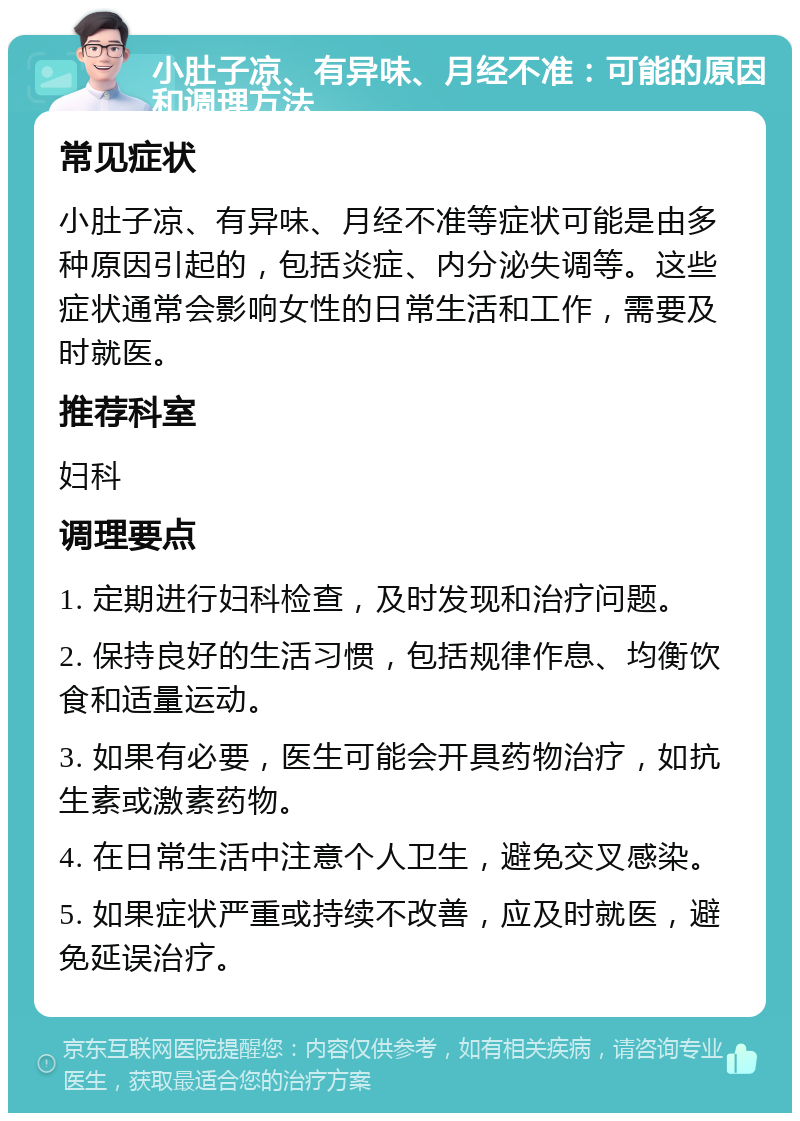 小肚子凉、有异味、月经不准：可能的原因和调理方法 常见症状 小肚子凉、有异味、月经不准等症状可能是由多种原因引起的，包括炎症、内分泌失调等。这些症状通常会影响女性的日常生活和工作，需要及时就医。 推荐科室 妇科 调理要点 1. 定期进行妇科检查，及时发现和治疗问题。 2. 保持良好的生活习惯，包括规律作息、均衡饮食和适量运动。 3. 如果有必要，医生可能会开具药物治疗，如抗生素或激素药物。 4. 在日常生活中注意个人卫生，避免交叉感染。 5. 如果症状严重或持续不改善，应及时就医，避免延误治疗。