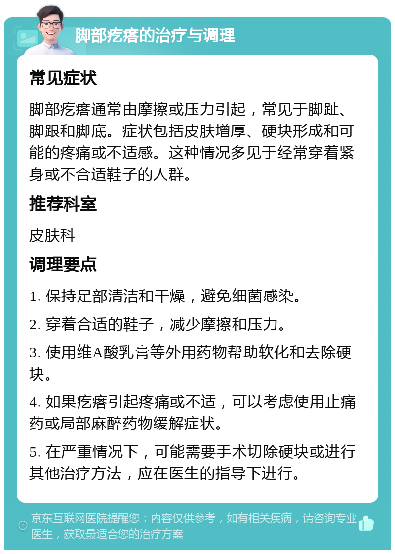 脚部疙瘩的治疗与调理 常见症状 脚部疙瘩通常由摩擦或压力引起，常见于脚趾、脚跟和脚底。症状包括皮肤增厚、硬块形成和可能的疼痛或不适感。这种情况多见于经常穿着紧身或不合适鞋子的人群。 推荐科室 皮肤科 调理要点 1. 保持足部清洁和干燥，避免细菌感染。 2. 穿着合适的鞋子，减少摩擦和压力。 3. 使用维A酸乳膏等外用药物帮助软化和去除硬块。 4. 如果疙瘩引起疼痛或不适，可以考虑使用止痛药或局部麻醉药物缓解症状。 5. 在严重情况下，可能需要手术切除硬块或进行其他治疗方法，应在医生的指导下进行。