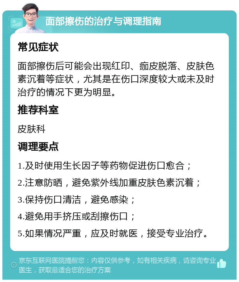 面部擦伤的治疗与调理指南 常见症状 面部擦伤后可能会出现红印、痂皮脱落、皮肤色素沉着等症状，尤其是在伤口深度较大或未及时治疗的情况下更为明显。 推荐科室 皮肤科 调理要点 1.及时使用生长因子等药物促进伤口愈合； 2.注意防晒，避免紫外线加重皮肤色素沉着； 3.保持伤口清洁，避免感染； 4.避免用手挤压或刮擦伤口； 5.如果情况严重，应及时就医，接受专业治疗。