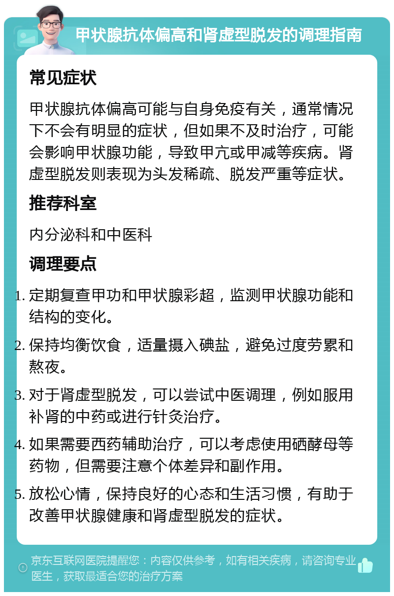 甲状腺抗体偏高和肾虚型脱发的调理指南 常见症状 甲状腺抗体偏高可能与自身免疫有关，通常情况下不会有明显的症状，但如果不及时治疗，可能会影响甲状腺功能，导致甲亢或甲减等疾病。肾虚型脱发则表现为头发稀疏、脱发严重等症状。 推荐科室 内分泌科和中医科 调理要点 定期复查甲功和甲状腺彩超，监测甲状腺功能和结构的变化。 保持均衡饮食，适量摄入碘盐，避免过度劳累和熬夜。 对于肾虚型脱发，可以尝试中医调理，例如服用补肾的中药或进行针灸治疗。 如果需要西药辅助治疗，可以考虑使用硒酵母等药物，但需要注意个体差异和副作用。 放松心情，保持良好的心态和生活习惯，有助于改善甲状腺健康和肾虚型脱发的症状。