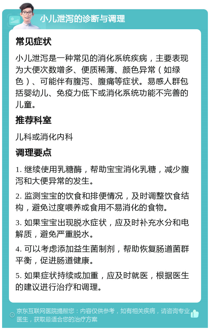 小儿泄泻的诊断与调理 常见症状 小儿泄泻是一种常见的消化系统疾病，主要表现为大便次数增多、便质稀薄、颜色异常（如绿色）、可能伴有腹泻、腹痛等症状。易感人群包括婴幼儿、免疫力低下或消化系统功能不完善的儿童。 推荐科室 儿科或消化内科 调理要点 1. 继续使用乳糖酶，帮助宝宝消化乳糖，减少腹泻和大便异常的发生。 2. 监测宝宝的饮食和排便情况，及时调整饮食结构，避免过度喂养或食用不易消化的食物。 3. 如果宝宝出现脱水症状，应及时补充水分和电解质，避免严重脱水。 4. 可以考虑添加益生菌制剂，帮助恢复肠道菌群平衡，促进肠道健康。 5. 如果症状持续或加重，应及时就医，根据医生的建议进行治疗和调理。