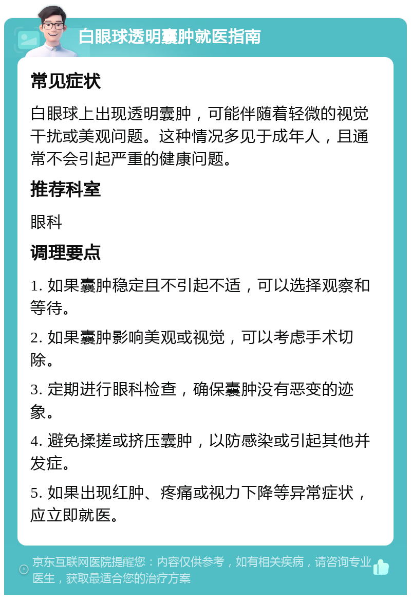 白眼球透明囊肿就医指南 常见症状 白眼球上出现透明囊肿，可能伴随着轻微的视觉干扰或美观问题。这种情况多见于成年人，且通常不会引起严重的健康问题。 推荐科室 眼科 调理要点 1. 如果囊肿稳定且不引起不适，可以选择观察和等待。 2. 如果囊肿影响美观或视觉，可以考虑手术切除。 3. 定期进行眼科检查，确保囊肿没有恶变的迹象。 4. 避免揉搓或挤压囊肿，以防感染或引起其他并发症。 5. 如果出现红肿、疼痛或视力下降等异常症状，应立即就医。