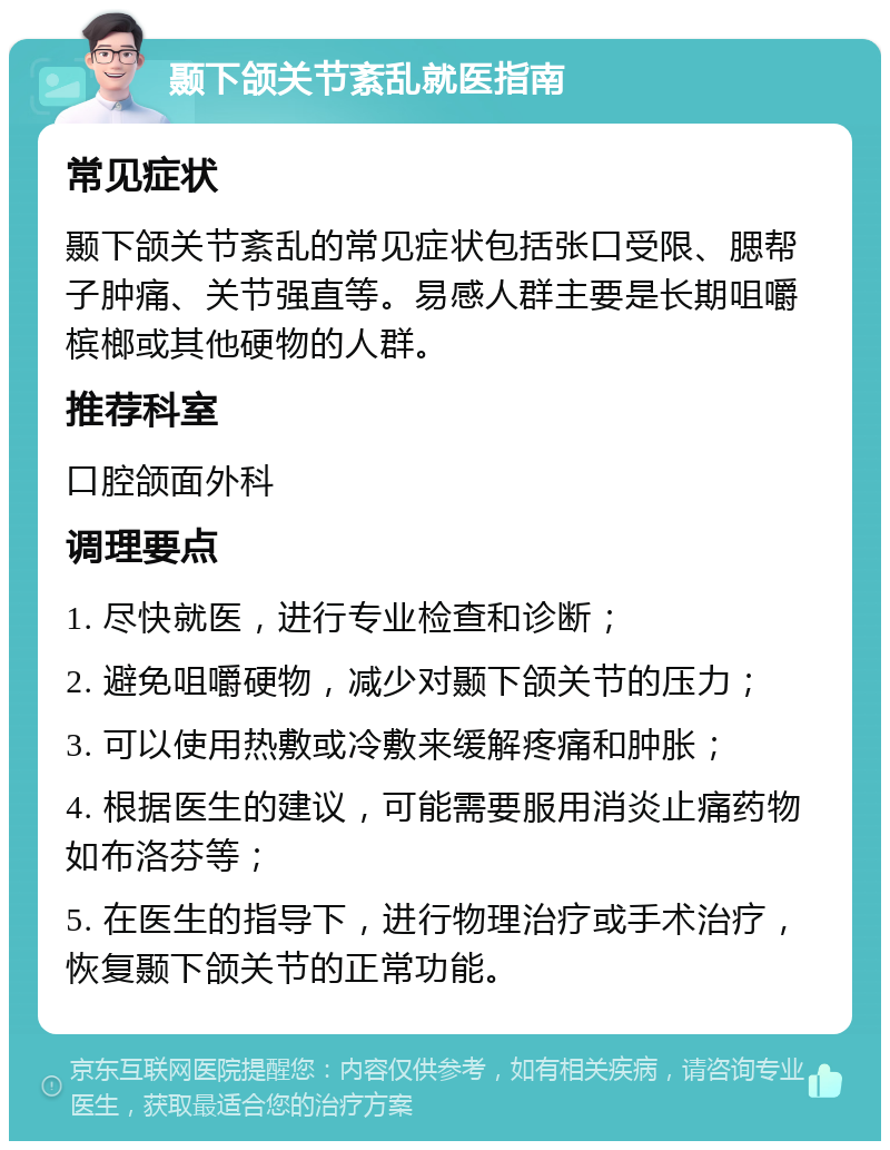 颞下颌关节紊乱就医指南 常见症状 颞下颌关节紊乱的常见症状包括张口受限、腮帮子肿痛、关节强直等。易感人群主要是长期咀嚼槟榔或其他硬物的人群。 推荐科室 口腔颌面外科 调理要点 1. 尽快就医，进行专业检查和诊断； 2. 避免咀嚼硬物，减少对颞下颌关节的压力； 3. 可以使用热敷或冷敷来缓解疼痛和肿胀； 4. 根据医生的建议，可能需要服用消炎止痛药物如布洛芬等； 5. 在医生的指导下，进行物理治疗或手术治疗，恢复颞下颌关节的正常功能。