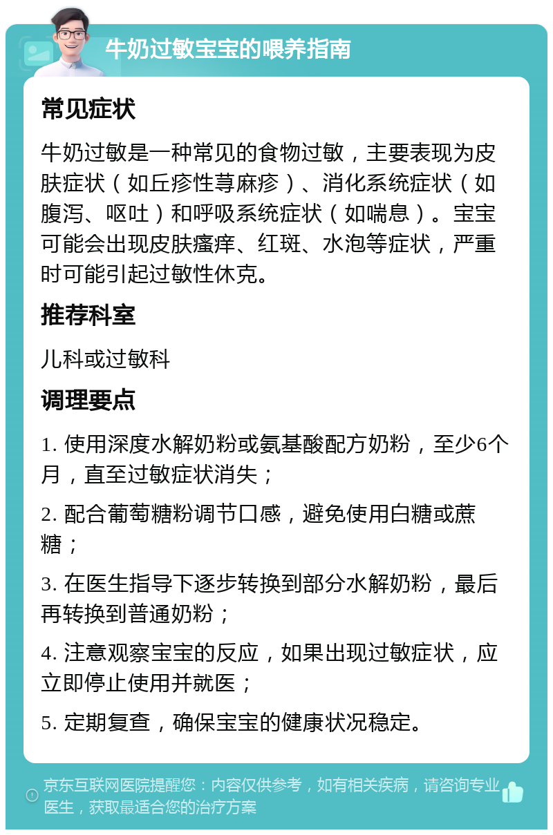 牛奶过敏宝宝的喂养指南 常见症状 牛奶过敏是一种常见的食物过敏，主要表现为皮肤症状（如丘疹性荨麻疹）、消化系统症状（如腹泻、呕吐）和呼吸系统症状（如喘息）。宝宝可能会出现皮肤瘙痒、红斑、水泡等症状，严重时可能引起过敏性休克。 推荐科室 儿科或过敏科 调理要点 1. 使用深度水解奶粉或氨基酸配方奶粉，至少6个月，直至过敏症状消失； 2. 配合葡萄糖粉调节口感，避免使用白糖或蔗糖； 3. 在医生指导下逐步转换到部分水解奶粉，最后再转换到普通奶粉； 4. 注意观察宝宝的反应，如果出现过敏症状，应立即停止使用并就医； 5. 定期复查，确保宝宝的健康状况稳定。