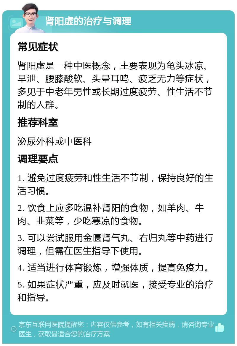 肾阳虚的治疗与调理 常见症状 肾阳虚是一种中医概念，主要表现为龟头冰凉、早泄、腰膝酸软、头晕耳鸣、疲乏无力等症状，多见于中老年男性或长期过度疲劳、性生活不节制的人群。 推荐科室 泌尿外科或中医科 调理要点 1. 避免过度疲劳和性生活不节制，保持良好的生活习惯。 2. 饮食上应多吃温补肾阳的食物，如羊肉、牛肉、韭菜等，少吃寒凉的食物。 3. 可以尝试服用金匮肾气丸、右归丸等中药进行调理，但需在医生指导下使用。 4. 适当进行体育锻炼，增强体质，提高免疫力。 5. 如果症状严重，应及时就医，接受专业的治疗和指导。