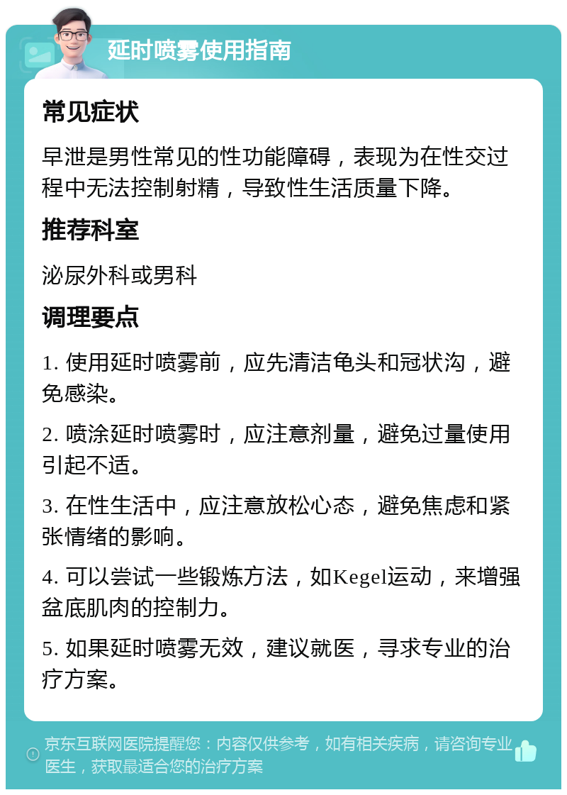 延时喷雾使用指南 常见症状 早泄是男性常见的性功能障碍，表现为在性交过程中无法控制射精，导致性生活质量下降。 推荐科室 泌尿外科或男科 调理要点 1. 使用延时喷雾前，应先清洁龟头和冠状沟，避免感染。 2. 喷涂延时喷雾时，应注意剂量，避免过量使用引起不适。 3. 在性生活中，应注意放松心态，避免焦虑和紧张情绪的影响。 4. 可以尝试一些锻炼方法，如Kegel运动，来增强盆底肌肉的控制力。 5. 如果延时喷雾无效，建议就医，寻求专业的治疗方案。