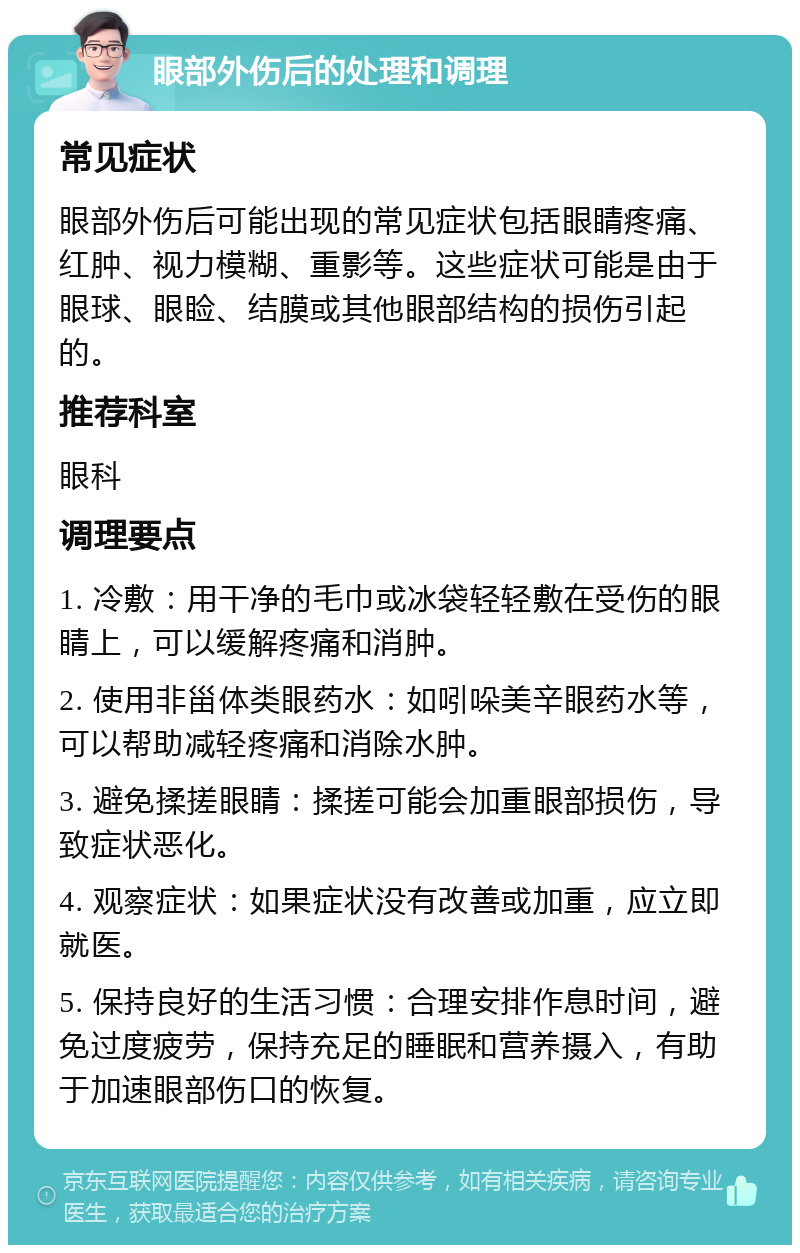 眼部外伤后的处理和调理 常见症状 眼部外伤后可能出现的常见症状包括眼睛疼痛、红肿、视力模糊、重影等。这些症状可能是由于眼球、眼睑、结膜或其他眼部结构的损伤引起的。 推荐科室 眼科 调理要点 1. 冷敷：用干净的毛巾或冰袋轻轻敷在受伤的眼睛上，可以缓解疼痛和消肿。 2. 使用非甾体类眼药水：如吲哚美辛眼药水等，可以帮助减轻疼痛和消除水肿。 3. 避免揉搓眼睛：揉搓可能会加重眼部损伤，导致症状恶化。 4. 观察症状：如果症状没有改善或加重，应立即就医。 5. 保持良好的生活习惯：合理安排作息时间，避免过度疲劳，保持充足的睡眠和营养摄入，有助于加速眼部伤口的恢复。