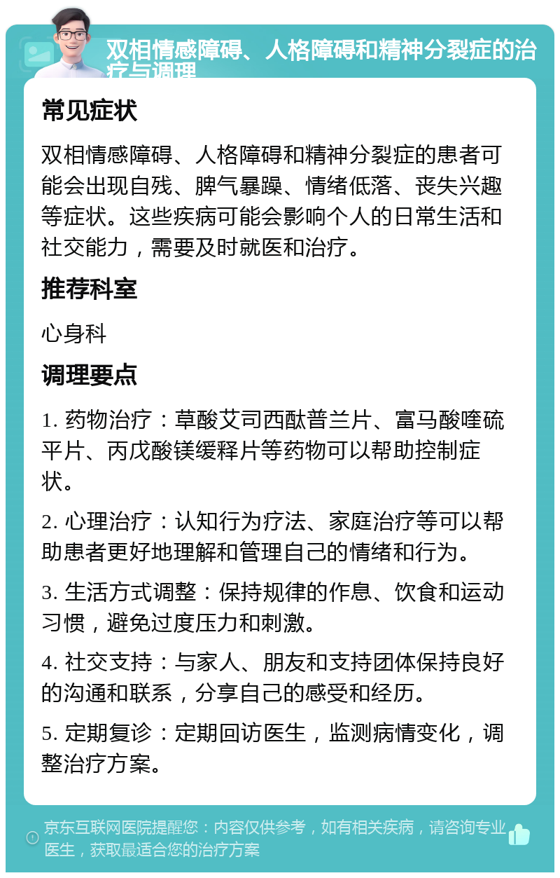 双相情感障碍、人格障碍和精神分裂症的治疗与调理 常见症状 双相情感障碍、人格障碍和精神分裂症的患者可能会出现自残、脾气暴躁、情绪低落、丧失兴趣等症状。这些疾病可能会影响个人的日常生活和社交能力，需要及时就医和治疗。 推荐科室 心身科 调理要点 1. 药物治疗：草酸艾司西酞普兰片、富马酸喹硫平片、丙戊酸镁缓释片等药物可以帮助控制症状。 2. 心理治疗：认知行为疗法、家庭治疗等可以帮助患者更好地理解和管理自己的情绪和行为。 3. 生活方式调整：保持规律的作息、饮食和运动习惯，避免过度压力和刺激。 4. 社交支持：与家人、朋友和支持团体保持良好的沟通和联系，分享自己的感受和经历。 5. 定期复诊：定期回访医生，监测病情变化，调整治疗方案。