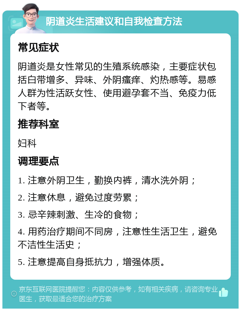 阴道炎生活建议和自我检查方法 常见症状 阴道炎是女性常见的生殖系统感染，主要症状包括白带增多、异味、外阴瘙痒、灼热感等。易感人群为性活跃女性、使用避孕套不当、免疫力低下者等。 推荐科室 妇科 调理要点 1. 注意外阴卫生，勤换内裤，清水洗外阴； 2. 注意休息，避免过度劳累； 3. 忌辛辣刺激、生冷的食物； 4. 用药治疗期间不同房，注意性生活卫生，避免不洁性生活史； 5. 注意提高自身抵抗力，增强体质。