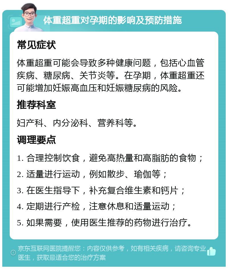 体重超重对孕期的影响及预防措施 常见症状 体重超重可能会导致多种健康问题，包括心血管疾病、糖尿病、关节炎等。在孕期，体重超重还可能增加妊娠高血压和妊娠糖尿病的风险。 推荐科室 妇产科、内分泌科、营养科等。 调理要点 1. 合理控制饮食，避免高热量和高脂肪的食物； 2. 适量进行运动，例如散步、瑜伽等； 3. 在医生指导下，补充复合维生素和钙片； 4. 定期进行产检，注意休息和适量运动； 5. 如果需要，使用医生推荐的药物进行治疗。