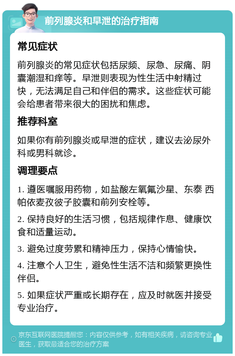 前列腺炎和早泄的治疗指南 常见症状 前列腺炎的常见症状包括尿频、尿急、尿痛、阴囊潮湿和痒等。早泄则表现为性生活中射精过快，无法满足自己和伴侣的需求。这些症状可能会给患者带来很大的困扰和焦虑。 推荐科室 如果你有前列腺炎或早泄的症状，建议去泌尿外科或男科就诊。 调理要点 1. 遵医嘱服用药物，如盐酸左氧氟沙星、东泰 西帕依麦孜彼子胶囊和前列安栓等。 2. 保持良好的生活习惯，包括规律作息、健康饮食和适量运动。 3. 避免过度劳累和精神压力，保持心情愉快。 4. 注意个人卫生，避免性生活不洁和频繁更换性伴侣。 5. 如果症状严重或长期存在，应及时就医并接受专业治疗。