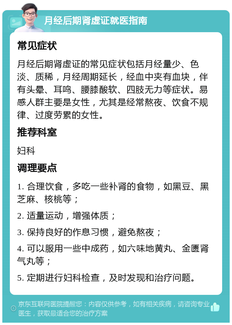 月经后期肾虚证就医指南 常见症状 月经后期肾虚证的常见症状包括月经量少、色淡、质稀，月经周期延长，经血中夹有血块，伴有头晕、耳鸣、腰膝酸软、四肢无力等症状。易感人群主要是女性，尤其是经常熬夜、饮食不规律、过度劳累的女性。 推荐科室 妇科 调理要点 1. 合理饮食，多吃一些补肾的食物，如黑豆、黑芝麻、核桃等； 2. 适量运动，增强体质； 3. 保持良好的作息习惯，避免熬夜； 4. 可以服用一些中成药，如六味地黄丸、金匮肾气丸等； 5. 定期进行妇科检查，及时发现和治疗问题。