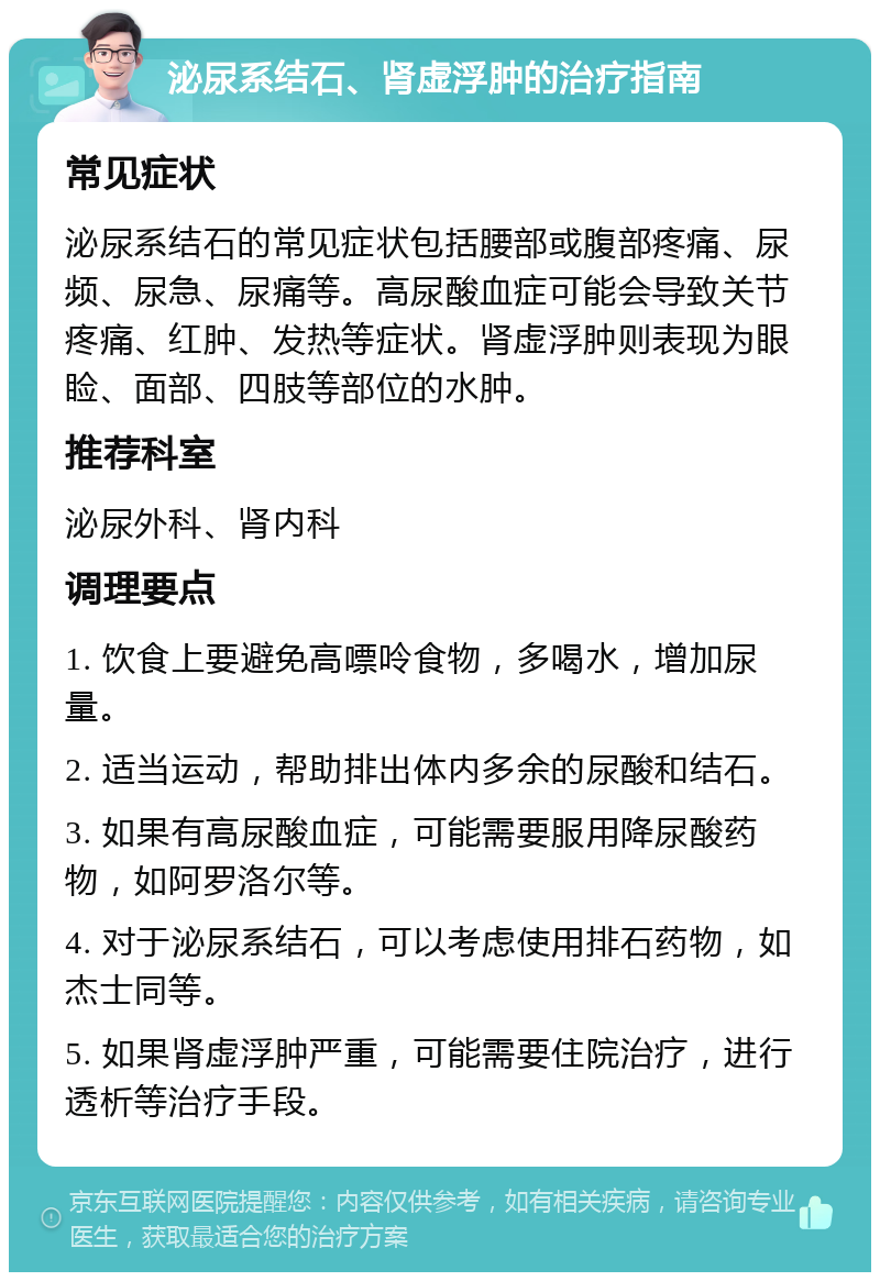 泌尿系结石、肾虚浮肿的治疗指南 常见症状 泌尿系结石的常见症状包括腰部或腹部疼痛、尿频、尿急、尿痛等。高尿酸血症可能会导致关节疼痛、红肿、发热等症状。肾虚浮肿则表现为眼睑、面部、四肢等部位的水肿。 推荐科室 泌尿外科、肾内科 调理要点 1. 饮食上要避免高嘌呤食物，多喝水，增加尿量。 2. 适当运动，帮助排出体内多余的尿酸和结石。 3. 如果有高尿酸血症，可能需要服用降尿酸药物，如阿罗洛尔等。 4. 对于泌尿系结石，可以考虑使用排石药物，如杰士同等。 5. 如果肾虚浮肿严重，可能需要住院治疗，进行透析等治疗手段。