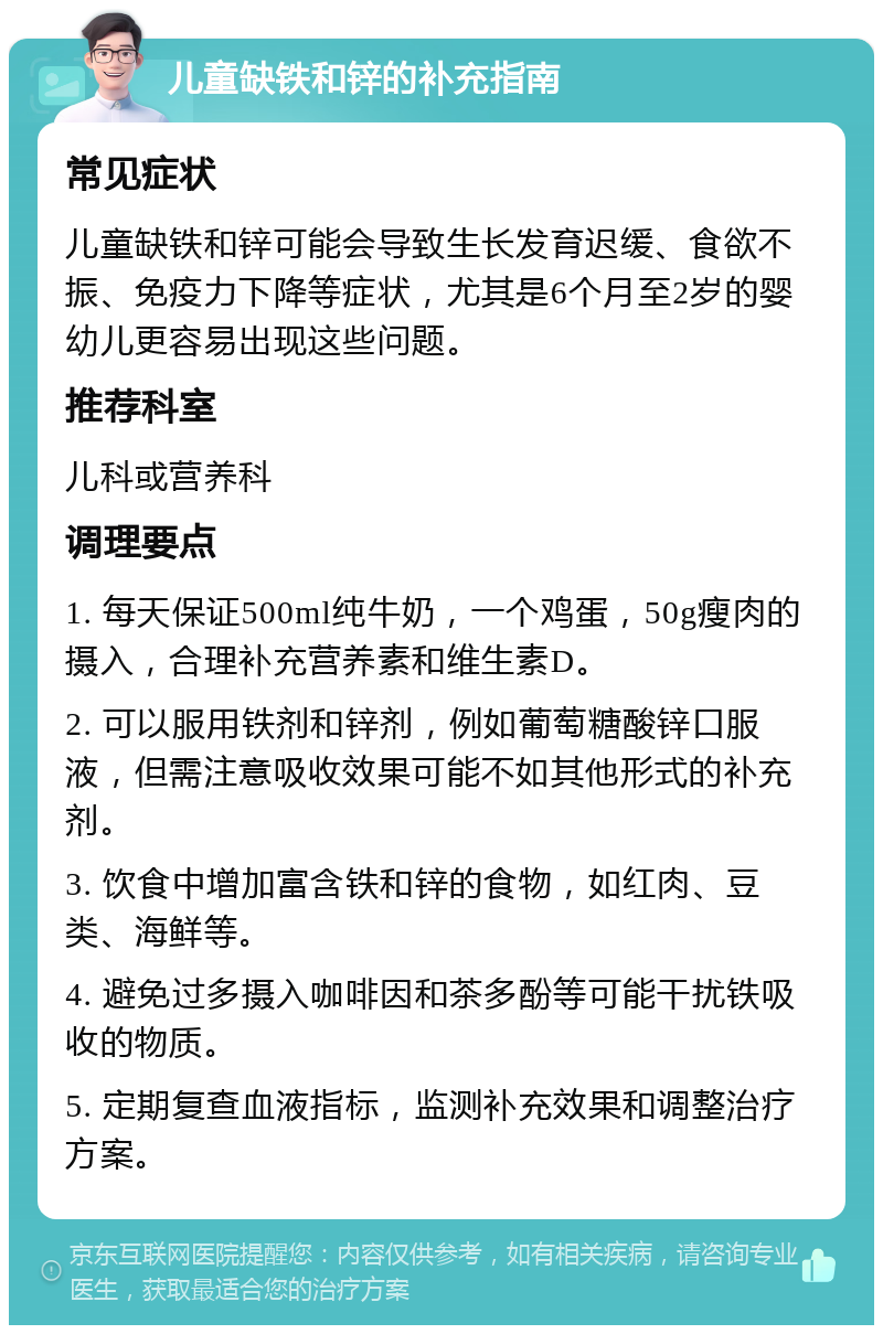 儿童缺铁和锌的补充指南 常见症状 儿童缺铁和锌可能会导致生长发育迟缓、食欲不振、免疫力下降等症状，尤其是6个月至2岁的婴幼儿更容易出现这些问题。 推荐科室 儿科或营养科 调理要点 1. 每天保证500ml纯牛奶，一个鸡蛋，50g瘦肉的摄入，合理补充营养素和维生素D。 2. 可以服用铁剂和锌剂，例如葡萄糖酸锌口服液，但需注意吸收效果可能不如其他形式的补充剂。 3. 饮食中增加富含铁和锌的食物，如红肉、豆类、海鲜等。 4. 避免过多摄入咖啡因和茶多酚等可能干扰铁吸收的物质。 5. 定期复查血液指标，监测补充效果和调整治疗方案。