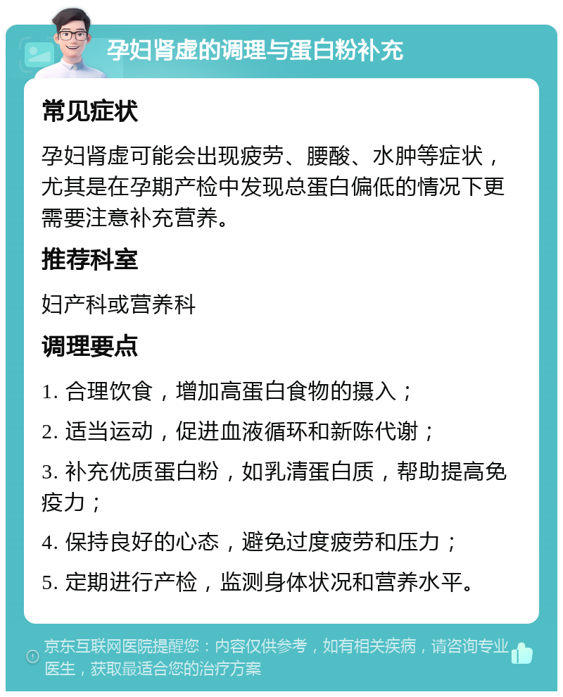 孕妇肾虚的调理与蛋白粉补充 常见症状 孕妇肾虚可能会出现疲劳、腰酸、水肿等症状，尤其是在孕期产检中发现总蛋白偏低的情况下更需要注意补充营养。 推荐科室 妇产科或营养科 调理要点 1. 合理饮食，增加高蛋白食物的摄入； 2. 适当运动，促进血液循环和新陈代谢； 3. 补充优质蛋白粉，如乳清蛋白质，帮助提高免疫力； 4. 保持良好的心态，避免过度疲劳和压力； 5. 定期进行产检，监测身体状况和营养水平。