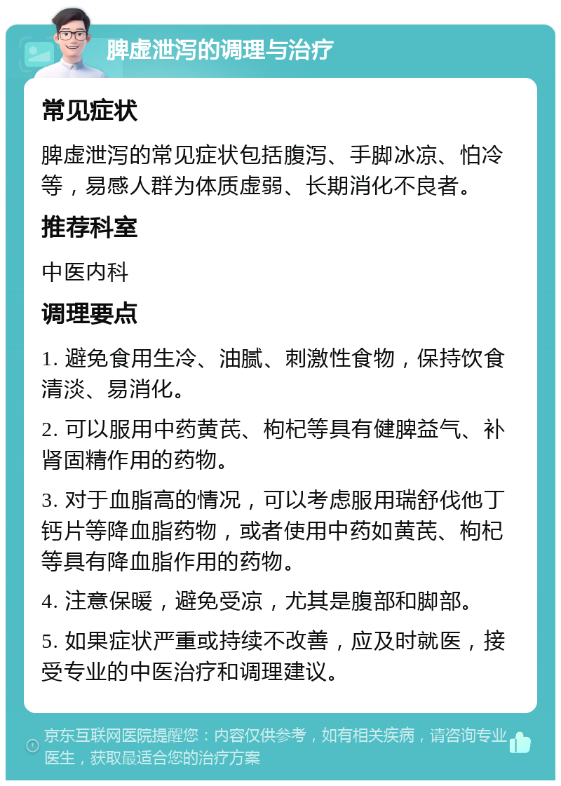 脾虚泄泻的调理与治疗 常见症状 脾虚泄泻的常见症状包括腹泻、手脚冰凉、怕冷等，易感人群为体质虚弱、长期消化不良者。 推荐科室 中医内科 调理要点 1. 避免食用生冷、油腻、刺激性食物，保持饮食清淡、易消化。 2. 可以服用中药黄芪、枸杞等具有健脾益气、补肾固精作用的药物。 3. 对于血脂高的情况，可以考虑服用瑞舒伐他丁钙片等降血脂药物，或者使用中药如黄芪、枸杞等具有降血脂作用的药物。 4. 注意保暖，避免受凉，尤其是腹部和脚部。 5. 如果症状严重或持续不改善，应及时就医，接受专业的中医治疗和调理建议。