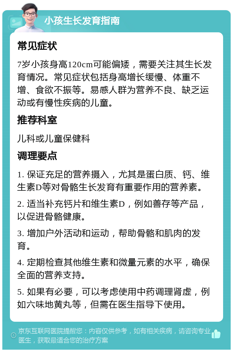 小孩生长发育指南 常见症状 7岁小孩身高120cm可能偏矮，需要关注其生长发育情况。常见症状包括身高增长缓慢、体重不增、食欲不振等。易感人群为营养不良、缺乏运动或有慢性疾病的儿童。 推荐科室 儿科或儿童保健科 调理要点 1. 保证充足的营养摄入，尤其是蛋白质、钙、维生素D等对骨骼生长发育有重要作用的营养素。 2. 适当补充钙片和维生素D，例如善存等产品，以促进骨骼健康。 3. 增加户外活动和运动，帮助骨骼和肌肉的发育。 4. 定期检查其他维生素和微量元素的水平，确保全面的营养支持。 5. 如果有必要，可以考虑使用中药调理肾虚，例如六味地黄丸等，但需在医生指导下使用。