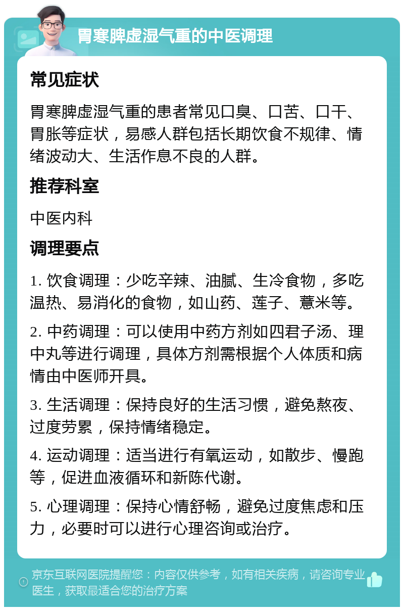 胃寒脾虚湿气重的中医调理 常见症状 胃寒脾虚湿气重的患者常见口臭、口苦、口干、胃胀等症状，易感人群包括长期饮食不规律、情绪波动大、生活作息不良的人群。 推荐科室 中医内科 调理要点 1. 饮食调理：少吃辛辣、油腻、生冷食物，多吃温热、易消化的食物，如山药、莲子、薏米等。 2. 中药调理：可以使用中药方剂如四君子汤、理中丸等进行调理，具体方剂需根据个人体质和病情由中医师开具。 3. 生活调理：保持良好的生活习惯，避免熬夜、过度劳累，保持情绪稳定。 4. 运动调理：适当进行有氧运动，如散步、慢跑等，促进血液循环和新陈代谢。 5. 心理调理：保持心情舒畅，避免过度焦虑和压力，必要时可以进行心理咨询或治疗。