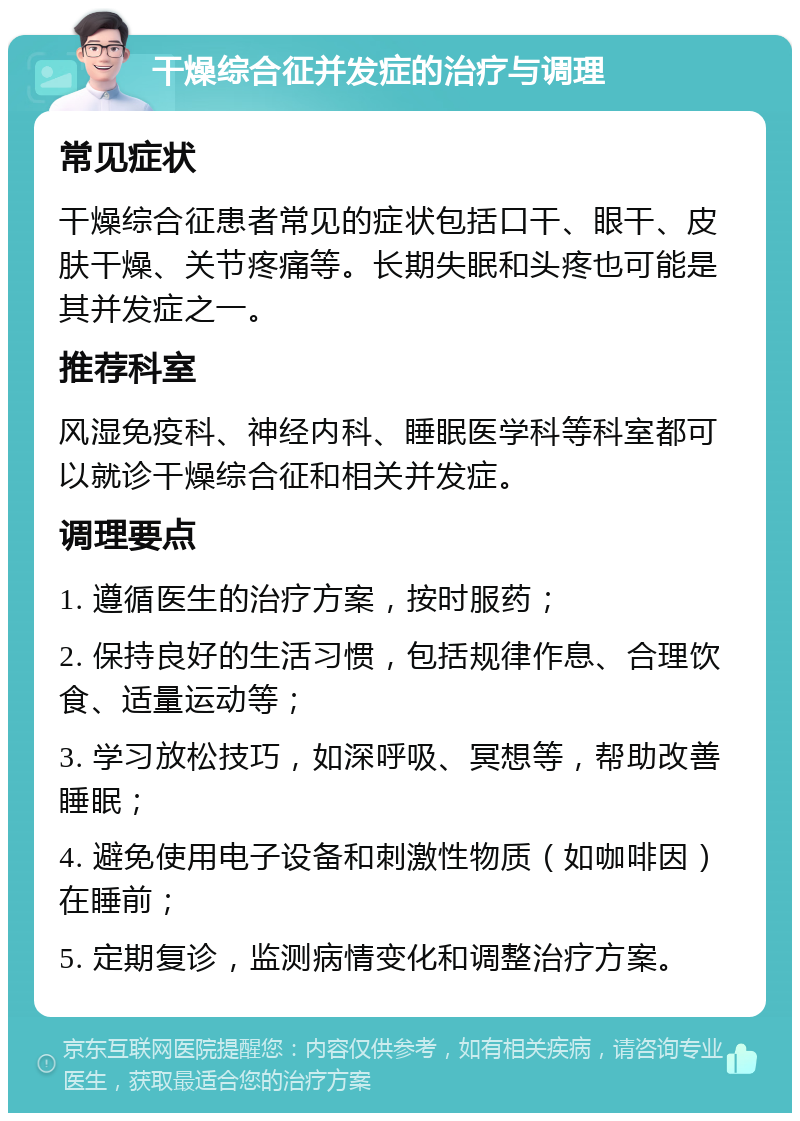 干燥综合征并发症的治疗与调理 常见症状 干燥综合征患者常见的症状包括口干、眼干、皮肤干燥、关节疼痛等。长期失眠和头疼也可能是其并发症之一。 推荐科室 风湿免疫科、神经内科、睡眠医学科等科室都可以就诊干燥综合征和相关并发症。 调理要点 1. 遵循医生的治疗方案，按时服药； 2. 保持良好的生活习惯，包括规律作息、合理饮食、适量运动等； 3. 学习放松技巧，如深呼吸、冥想等，帮助改善睡眠； 4. 避免使用电子设备和刺激性物质（如咖啡因）在睡前； 5. 定期复诊，监测病情变化和调整治疗方案。