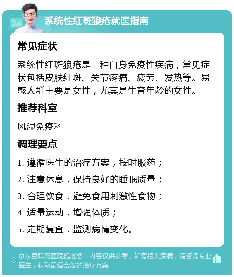 系统性红斑狼疮就医指南 常见症状 系统性红斑狼疮是一种自身免疫性疾病，常见症状包括皮肤红斑、关节疼痛、疲劳、发热等。易感人群主要是女性，尤其是生育年龄的女性。 推荐科室 风湿免疫科 调理要点 1. 遵循医生的治疗方案，按时服药； 2. 注意休息，保持良好的睡眠质量； 3. 合理饮食，避免食用刺激性食物； 4. 适量运动，增强体质； 5. 定期复查，监测病情变化。