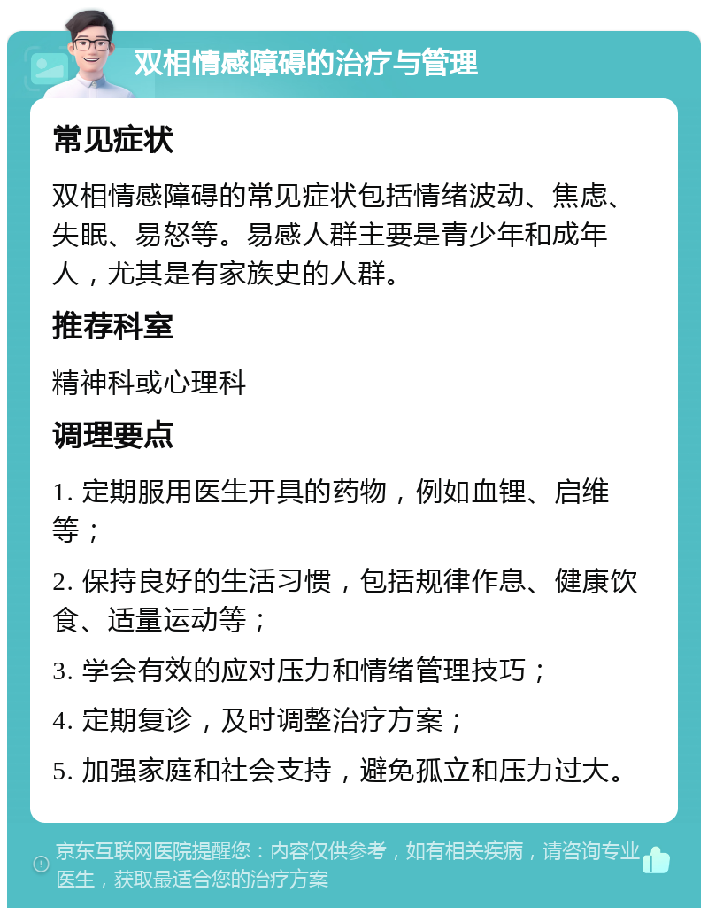 双相情感障碍的治疗与管理 常见症状 双相情感障碍的常见症状包括情绪波动、焦虑、失眠、易怒等。易感人群主要是青少年和成年人，尤其是有家族史的人群。 推荐科室 精神科或心理科 调理要点 1. 定期服用医生开具的药物，例如血锂、启维等； 2. 保持良好的生活习惯，包括规律作息、健康饮食、适量运动等； 3. 学会有效的应对压力和情绪管理技巧； 4. 定期复诊，及时调整治疗方案； 5. 加强家庭和社会支持，避免孤立和压力过大。