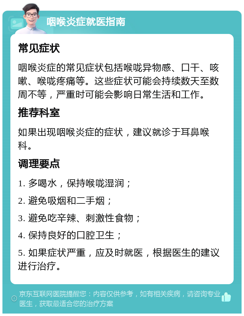 咽喉炎症就医指南 常见症状 咽喉炎症的常见症状包括喉咙异物感、口干、咳嗽、喉咙疼痛等。这些症状可能会持续数天至数周不等，严重时可能会影响日常生活和工作。 推荐科室 如果出现咽喉炎症的症状，建议就诊于耳鼻喉科。 调理要点 1. 多喝水，保持喉咙湿润； 2. 避免吸烟和二手烟； 3. 避免吃辛辣、刺激性食物； 4. 保持良好的口腔卫生； 5. 如果症状严重，应及时就医，根据医生的建议进行治疗。