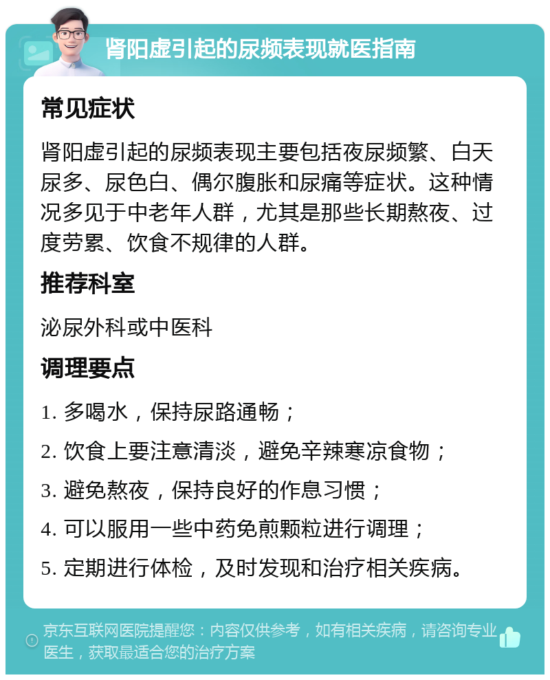 肾阳虚引起的尿频表现就医指南 常见症状 肾阳虚引起的尿频表现主要包括夜尿频繁、白天尿多、尿色白、偶尔腹胀和尿痛等症状。这种情况多见于中老年人群，尤其是那些长期熬夜、过度劳累、饮食不规律的人群。 推荐科室 泌尿外科或中医科 调理要点 1. 多喝水，保持尿路通畅； 2. 饮食上要注意清淡，避免辛辣寒凉食物； 3. 避免熬夜，保持良好的作息习惯； 4. 可以服用一些中药免煎颗粒进行调理； 5. 定期进行体检，及时发现和治疗相关疾病。