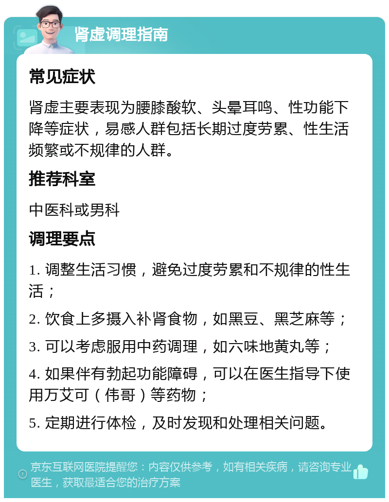 肾虚调理指南 常见症状 肾虚主要表现为腰膝酸软、头晕耳鸣、性功能下降等症状，易感人群包括长期过度劳累、性生活频繁或不规律的人群。 推荐科室 中医科或男科 调理要点 1. 调整生活习惯，避免过度劳累和不规律的性生活； 2. 饮食上多摄入补肾食物，如黑豆、黑芝麻等； 3. 可以考虑服用中药调理，如六味地黄丸等； 4. 如果伴有勃起功能障碍，可以在医生指导下使用万艾可（伟哥）等药物； 5. 定期进行体检，及时发现和处理相关问题。