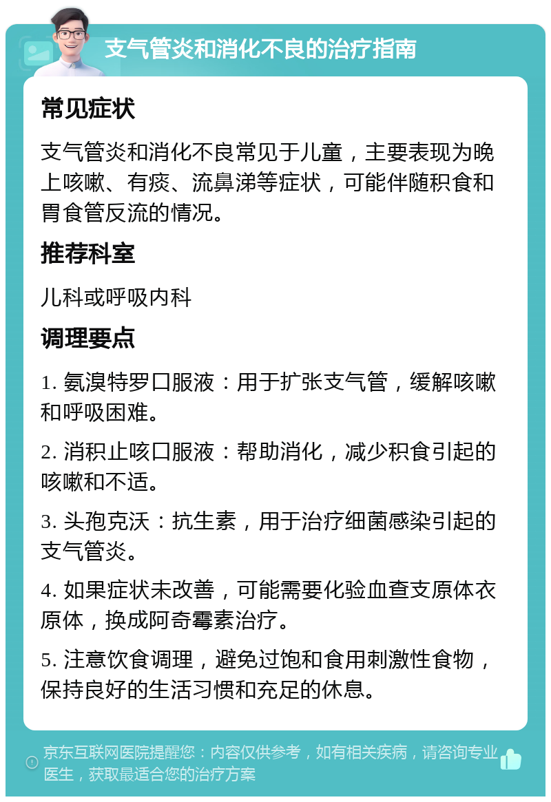 支气管炎和消化不良的治疗指南 常见症状 支气管炎和消化不良常见于儿童，主要表现为晚上咳嗽、有痰、流鼻涕等症状，可能伴随积食和胃食管反流的情况。 推荐科室 儿科或呼吸内科 调理要点 1. 氨溴特罗口服液：用于扩张支气管，缓解咳嗽和呼吸困难。 2. 消积止咳口服液：帮助消化，减少积食引起的咳嗽和不适。 3. 头孢克沃：抗生素，用于治疗细菌感染引起的支气管炎。 4. 如果症状未改善，可能需要化验血查支原体衣原体，换成阿奇霉素治疗。 5. 注意饮食调理，避免过饱和食用刺激性食物，保持良好的生活习惯和充足的休息。