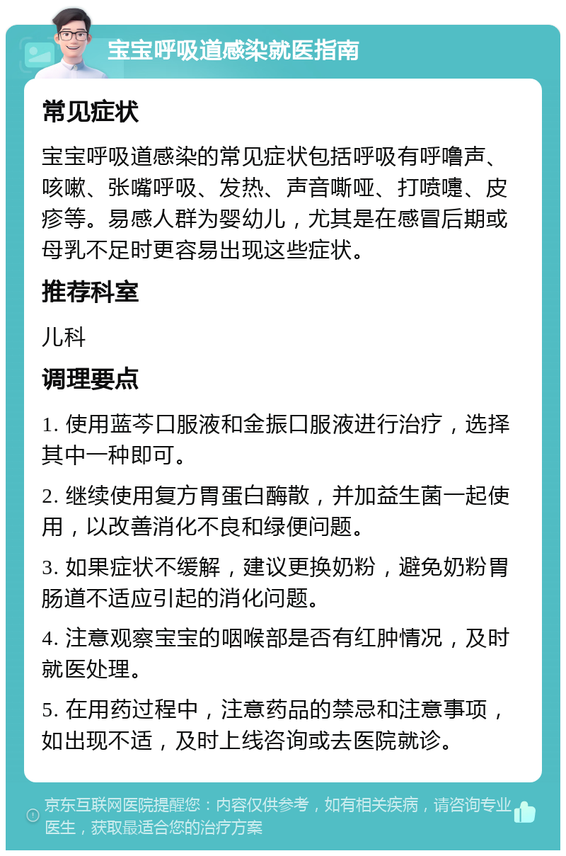 宝宝呼吸道感染就医指南 常见症状 宝宝呼吸道感染的常见症状包括呼吸有呼噜声、咳嗽、张嘴呼吸、发热、声音嘶哑、打喷嚏、皮疹等。易感人群为婴幼儿，尤其是在感冒后期或母乳不足时更容易出现这些症状。 推荐科室 儿科 调理要点 1. 使用蓝芩口服液和金振口服液进行治疗，选择其中一种即可。 2. 继续使用复方胃蛋白酶散，并加益生菌一起使用，以改善消化不良和绿便问题。 3. 如果症状不缓解，建议更换奶粉，避免奶粉胃肠道不适应引起的消化问题。 4. 注意观察宝宝的咽喉部是否有红肿情况，及时就医处理。 5. 在用药过程中，注意药品的禁忌和注意事项，如出现不适，及时上线咨询或去医院就诊。