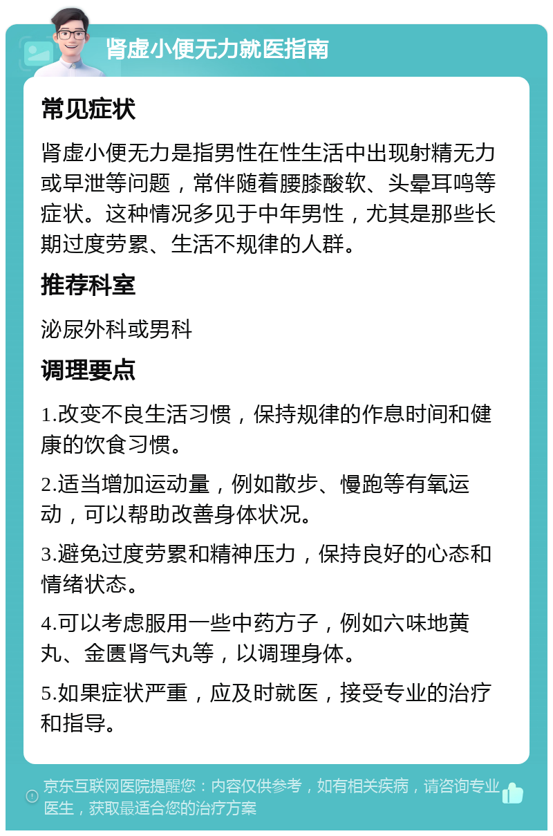 肾虚小便无力就医指南 常见症状 肾虚小便无力是指男性在性生活中出现射精无力或早泄等问题，常伴随着腰膝酸软、头晕耳鸣等症状。这种情况多见于中年男性，尤其是那些长期过度劳累、生活不规律的人群。 推荐科室 泌尿外科或男科 调理要点 1.改变不良生活习惯，保持规律的作息时间和健康的饮食习惯。 2.适当增加运动量，例如散步、慢跑等有氧运动，可以帮助改善身体状况。 3.避免过度劳累和精神压力，保持良好的心态和情绪状态。 4.可以考虑服用一些中药方子，例如六味地黄丸、金匮肾气丸等，以调理身体。 5.如果症状严重，应及时就医，接受专业的治疗和指导。