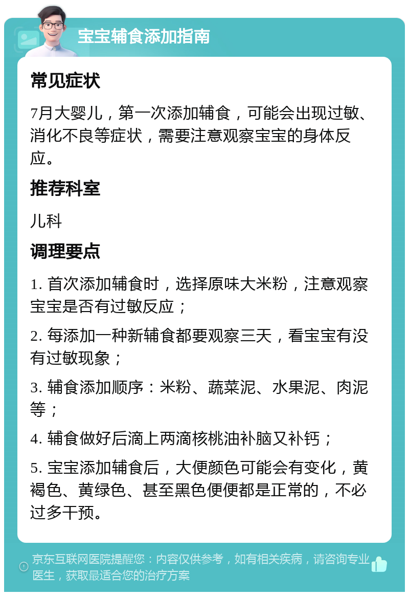 宝宝辅食添加指南 常见症状 7月大婴儿，第一次添加辅食，可能会出现过敏、消化不良等症状，需要注意观察宝宝的身体反应。 推荐科室 儿科 调理要点 1. 首次添加辅食时，选择原味大米粉，注意观察宝宝是否有过敏反应； 2. 每添加一种新辅食都要观察三天，看宝宝有没有过敏现象； 3. 辅食添加顺序：米粉、蔬菜泥、水果泥、肉泥等； 4. 辅食做好后滴上两滴核桃油补脑又补钙； 5. 宝宝添加辅食后，大便颜色可能会有变化，黄褐色、黄绿色、甚至黑色便便都是正常的，不必过多干预。