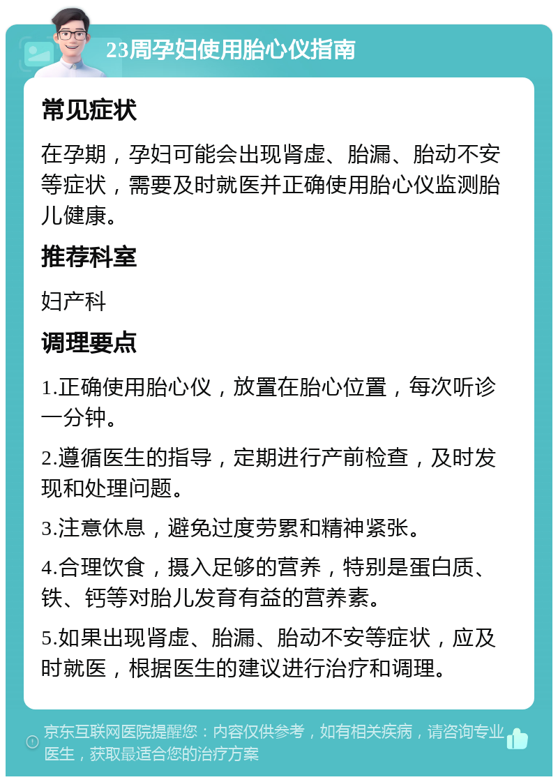 23周孕妇使用胎心仪指南 常见症状 在孕期，孕妇可能会出现肾虚、胎漏、胎动不安等症状，需要及时就医并正确使用胎心仪监测胎儿健康。 推荐科室 妇产科 调理要点 1.正确使用胎心仪，放置在胎心位置，每次听诊一分钟。 2.遵循医生的指导，定期进行产前检查，及时发现和处理问题。 3.注意休息，避免过度劳累和精神紧张。 4.合理饮食，摄入足够的营养，特别是蛋白质、铁、钙等对胎儿发育有益的营养素。 5.如果出现肾虚、胎漏、胎动不安等症状，应及时就医，根据医生的建议进行治疗和调理。