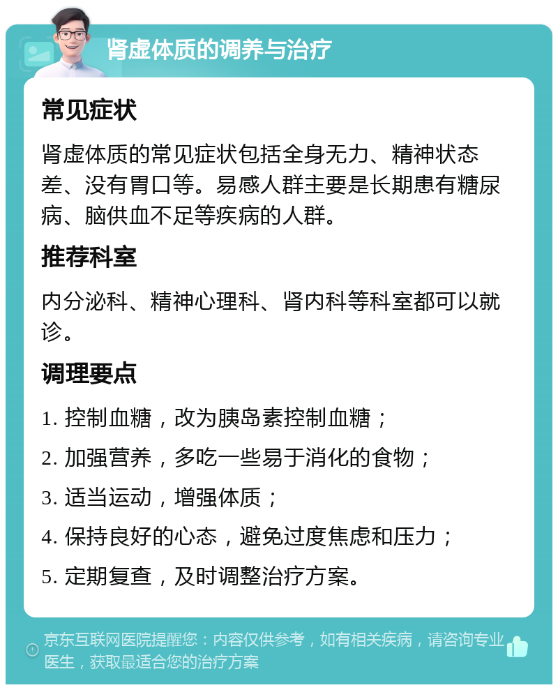 肾虚体质的调养与治疗 常见症状 肾虚体质的常见症状包括全身无力、精神状态差、没有胃口等。易感人群主要是长期患有糖尿病、脑供血不足等疾病的人群。 推荐科室 内分泌科、精神心理科、肾内科等科室都可以就诊。 调理要点 1. 控制血糖，改为胰岛素控制血糖； 2. 加强营养，多吃一些易于消化的食物； 3. 适当运动，增强体质； 4. 保持良好的心态，避免过度焦虑和压力； 5. 定期复查，及时调整治疗方案。