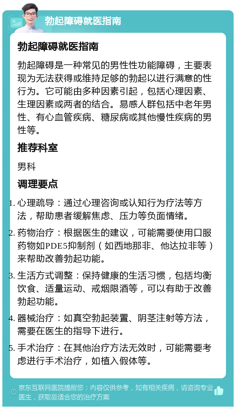 勃起障碍就医指南 勃起障碍就医指南 勃起障碍是一种常见的男性性功能障碍，主要表现为无法获得或维持足够的勃起以进行满意的性行为。它可能由多种因素引起，包括心理因素、生理因素或两者的结合。易感人群包括中老年男性、有心血管疾病、糖尿病或其他慢性疾病的男性等。 推荐科室 男科 调理要点 心理疏导：通过心理咨询或认知行为疗法等方法，帮助患者缓解焦虑、压力等负面情绪。 药物治疗：根据医生的建议，可能需要使用口服药物如PDE5抑制剂（如西地那非、他达拉非等）来帮助改善勃起功能。 生活方式调整：保持健康的生活习惯，包括均衡饮食、适量运动、戒烟限酒等，可以有助于改善勃起功能。 器械治疗：如真空勃起装置、阴茎注射等方法，需要在医生的指导下进行。 手术治疗：在其他治疗方法无效时，可能需要考虑进行手术治疗，如植入假体等。