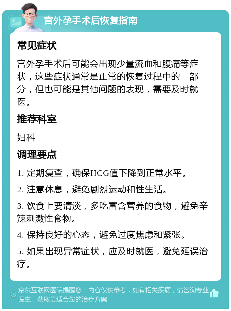 宫外孕手术后恢复指南 常见症状 宫外孕手术后可能会出现少量流血和腹痛等症状，这些症状通常是正常的恢复过程中的一部分，但也可能是其他问题的表现，需要及时就医。 推荐科室 妇科 调理要点 1. 定期复查，确保HCG值下降到正常水平。 2. 注意休息，避免剧烈运动和性生活。 3. 饮食上要清淡，多吃富含营养的食物，避免辛辣刺激性食物。 4. 保持良好的心态，避免过度焦虑和紧张。 5. 如果出现异常症状，应及时就医，避免延误治疗。