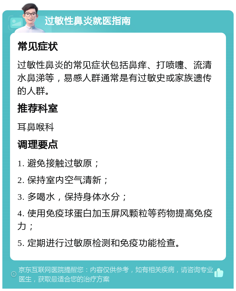 过敏性鼻炎就医指南 常见症状 过敏性鼻炎的常见症状包括鼻痒、打喷嚏、流清水鼻涕等，易感人群通常是有过敏史或家族遗传的人群。 推荐科室 耳鼻喉科 调理要点 1. 避免接触过敏原； 2. 保持室内空气清新； 3. 多喝水，保持身体水分； 4. 使用免疫球蛋白加玉屏风颗粒等药物提高免疫力； 5. 定期进行过敏原检测和免疫功能检查。