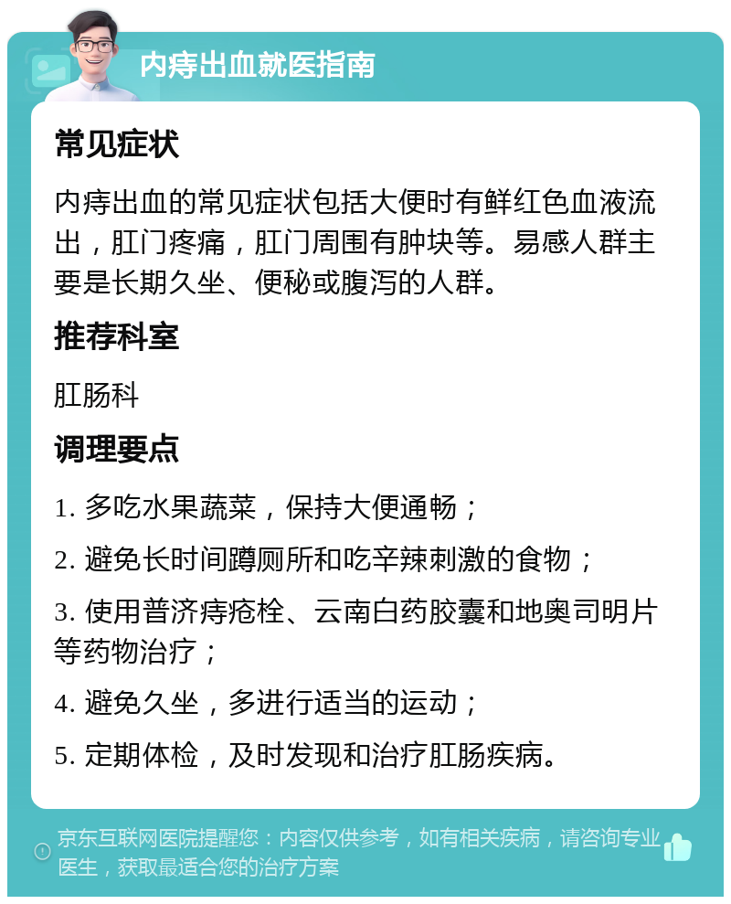 内痔出血就医指南 常见症状 内痔出血的常见症状包括大便时有鲜红色血液流出，肛门疼痛，肛门周围有肿块等。易感人群主要是长期久坐、便秘或腹泻的人群。 推荐科室 肛肠科 调理要点 1. 多吃水果蔬菜，保持大便通畅； 2. 避免长时间蹲厕所和吃辛辣刺激的食物； 3. 使用普济痔疮栓、云南白药胶囊和地奥司明片等药物治疗； 4. 避免久坐，多进行适当的运动； 5. 定期体检，及时发现和治疗肛肠疾病。