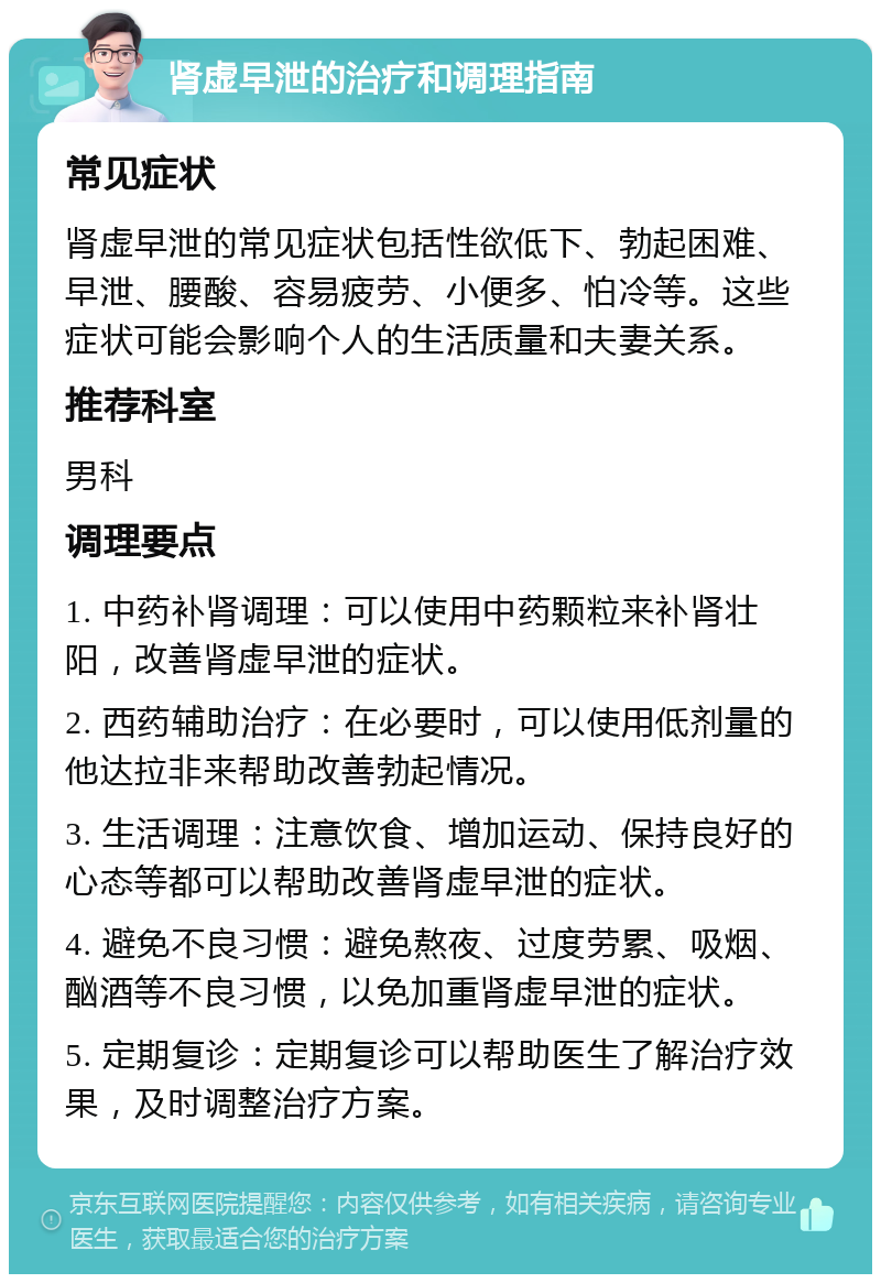 肾虚早泄的治疗和调理指南 常见症状 肾虚早泄的常见症状包括性欲低下、勃起困难、早泄、腰酸、容易疲劳、小便多、怕冷等。这些症状可能会影响个人的生活质量和夫妻关系。 推荐科室 男科 调理要点 1. 中药补肾调理：可以使用中药颗粒来补肾壮阳，改善肾虚早泄的症状。 2. 西药辅助治疗：在必要时，可以使用低剂量的他达拉非来帮助改善勃起情况。 3. 生活调理：注意饮食、增加运动、保持良好的心态等都可以帮助改善肾虚早泄的症状。 4. 避免不良习惯：避免熬夜、过度劳累、吸烟、酗酒等不良习惯，以免加重肾虚早泄的症状。 5. 定期复诊：定期复诊可以帮助医生了解治疗效果，及时调整治疗方案。