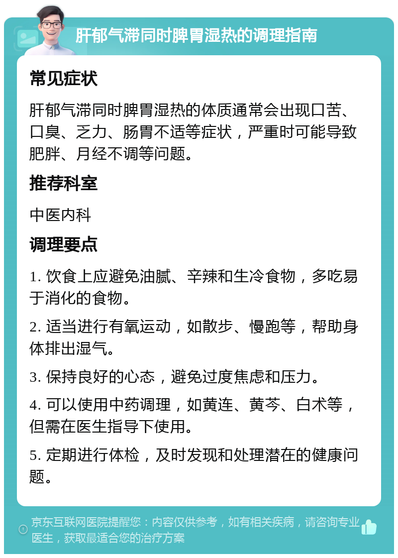 肝郁气滞同时脾胃湿热的调理指南 常见症状 肝郁气滞同时脾胃湿热的体质通常会出现口苦、口臭、乏力、肠胃不适等症状，严重时可能导致肥胖、月经不调等问题。 推荐科室 中医内科 调理要点 1. 饮食上应避免油腻、辛辣和生冷食物，多吃易于消化的食物。 2. 适当进行有氧运动，如散步、慢跑等，帮助身体排出湿气。 3. 保持良好的心态，避免过度焦虑和压力。 4. 可以使用中药调理，如黄连、黄芩、白术等，但需在医生指导下使用。 5. 定期进行体检，及时发现和处理潜在的健康问题。