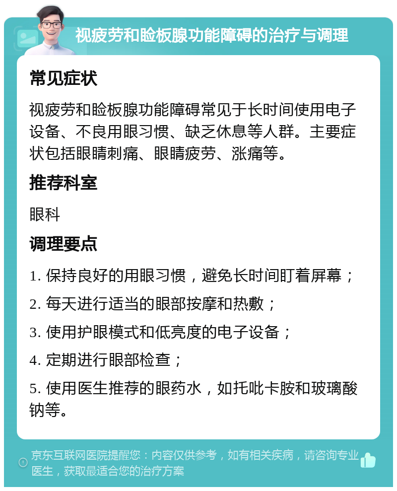 视疲劳和睑板腺功能障碍的治疗与调理 常见症状 视疲劳和睑板腺功能障碍常见于长时间使用电子设备、不良用眼习惯、缺乏休息等人群。主要症状包括眼睛刺痛、眼睛疲劳、涨痛等。 推荐科室 眼科 调理要点 1. 保持良好的用眼习惯，避免长时间盯着屏幕； 2. 每天进行适当的眼部按摩和热敷； 3. 使用护眼模式和低亮度的电子设备； 4. 定期进行眼部检查； 5. 使用医生推荐的眼药水，如托吡卡胺和玻璃酸钠等。