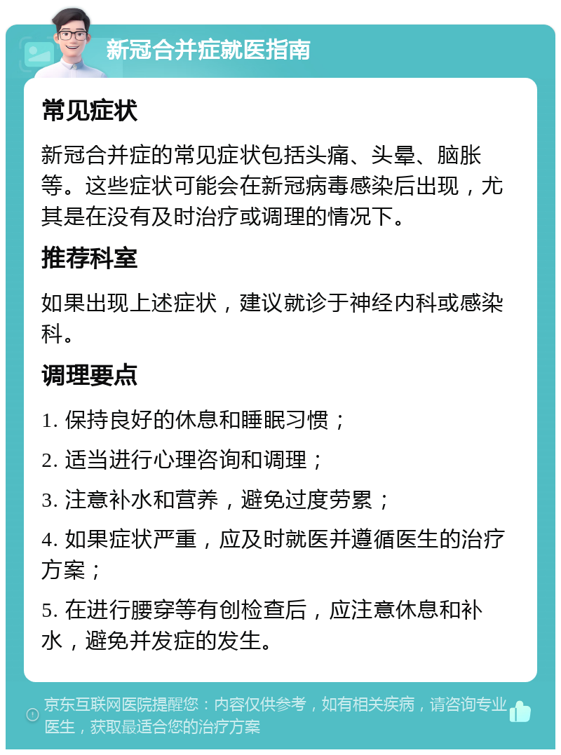 新冠合并症就医指南 常见症状 新冠合并症的常见症状包括头痛、头晕、脑胀等。这些症状可能会在新冠病毒感染后出现，尤其是在没有及时治疗或调理的情况下。 推荐科室 如果出现上述症状，建议就诊于神经内科或感染科。 调理要点 1. 保持良好的休息和睡眠习惯； 2. 适当进行心理咨询和调理； 3. 注意补水和营养，避免过度劳累； 4. 如果症状严重，应及时就医并遵循医生的治疗方案； 5. 在进行腰穿等有创检查后，应注意休息和补水，避免并发症的发生。